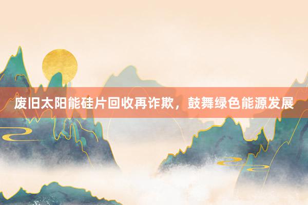 废旧太阳能硅片回收再诈欺，鼓舞绿色能源发展
