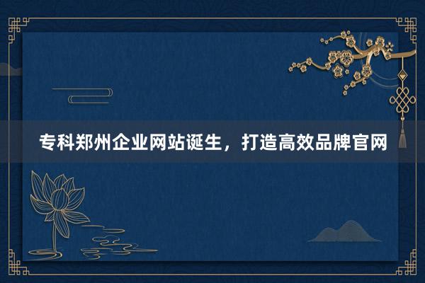 专科郑州企业网站诞生，打造高效品牌官网