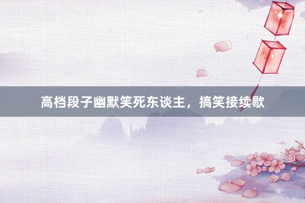 高档段子幽默笑死东谈主，搞笑接续歇
