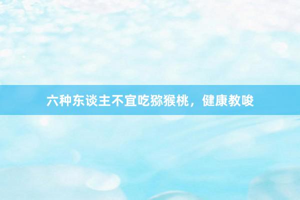 六种东谈主不宜吃猕猴桃，健康教唆